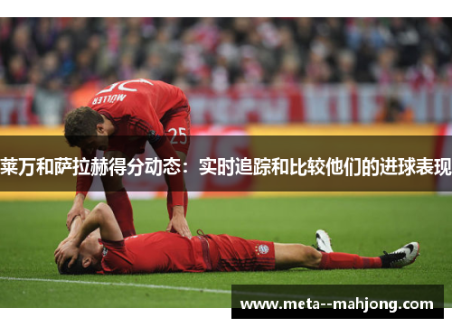 莱万和萨拉赫得分动态：实时追踪和比较他们的进球表现