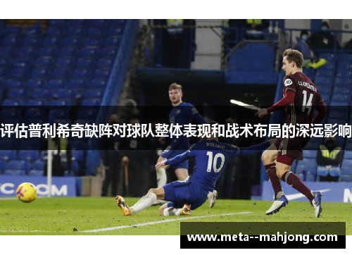 评估普利希奇缺阵对球队整体表现和战术布局的深远影响 评估普利希奇缺阵对球队整体表现和战术布局的深远影响