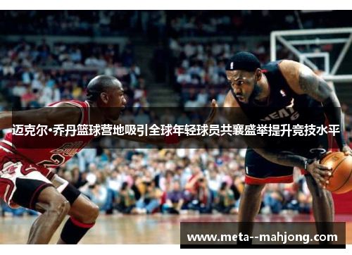 迈克尔·乔丹篮球营地吸引全球年轻球员共襄盛举提升竞技水平