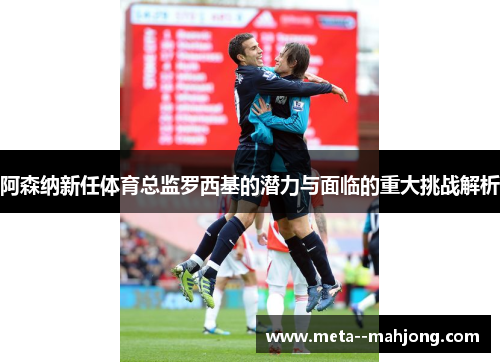 阿森纳新任体育总监罗西基的潜力与面临的重大挑战解析