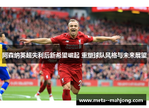 阿森纳英超失利后新希望崛起 重塑球队风格与未来展望 阿森纳英超失利后新希望崛起 重塑球队风格与未来展望