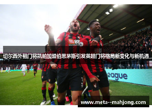 切尔西外租门将凯帕加盟伯恩茅斯引发英超门将格局新变化与新机遇 切尔西外租门将凯帕加盟伯恩茅斯引发英超门将格局新变化与新机遇