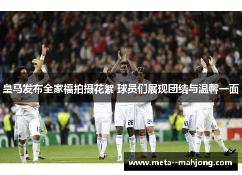 皇马发布全家福拍摄花絮 球员们展现团结与温馨一面