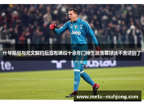 什琴斯尼与尤文解约后宣布退役十余年门神生涯落幕球迷不舍送别了 什琴斯尼与尤文解约后宣布退役十余年门神生涯落幕球迷不舍送别了
