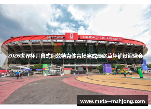 2026世界杯开幕式阿兹特克体育场完成最终草坪铺设迎盛会